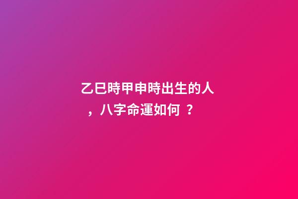 乙巳時甲申時出生的人，八字命運如何？